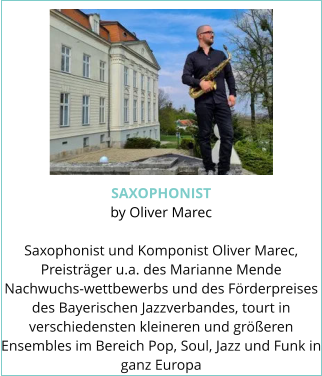 SAXOPHONIST by Oliver Marec  Saxophonist und Komponist Oliver Marec, Preisträger u.a. des Marianne Mende Nachwuchs-wettbewerbs und des Förderpreises des Bayerischen Jazzverbandes, tourt in verschiedensten kleineren und größeren Ensembles im Bereich Pop, Soul, Jazz und Funk in ganz Europa