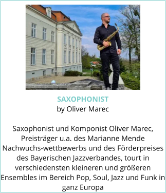 SAXOPHONIST by Oliver Marec  Saxophonist und Komponist Oliver Marec, Preisträger u.a. des Marianne Mende Nachwuchs-wettbewerbs und des Förderpreises des Bayerischen Jazzverbandes, tourt in verschiedensten kleineren und größeren Ensembles im Bereich Pop, Soul, Jazz und Funk in ganz Europa